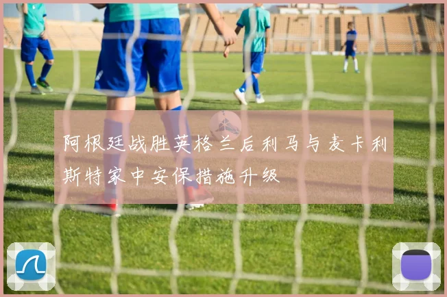 阿根廷战胜英格兰后利马与麦卡利斯特家中安保措施升级