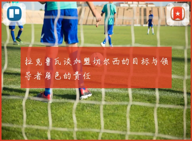 拉克鲁瓦谈加盟切尔西的目标与领导者角色的责任