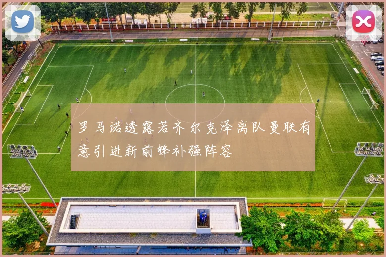 罗马诺透露若齐尔克泽离队曼联有意引进新前锋补强阵容