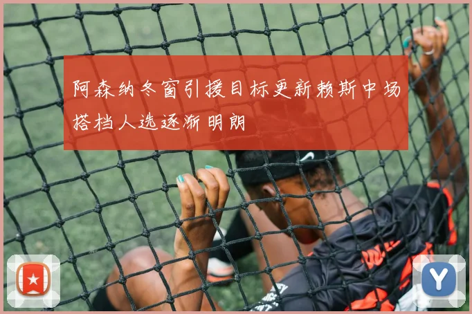 阿森纳冬窗引援目标更新赖斯中场搭档人选逐渐明朗