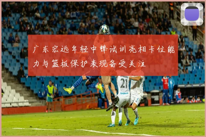 广东宏远年轻中锋试训亮相卡位能力与篮板保护表现备受关注